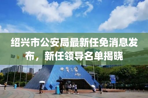 紹興市公安局最新任免消息發(fā)布，新任領(lǐng)導名單揭曉
