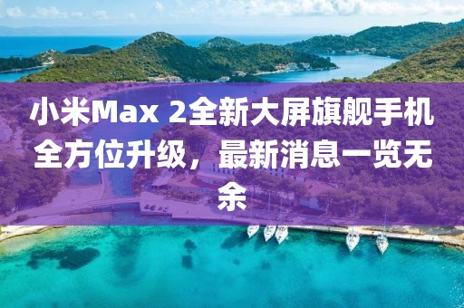 小米Max 2全新大屏旗艦手機全方位升級，最新消息一覽無(wú)余