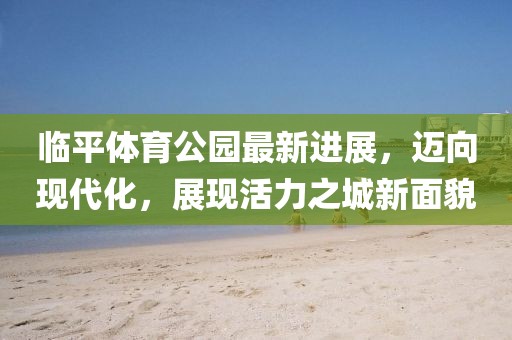 臨平體育公園最新進(jìn)展，邁向現代化，展現活力之城新面貌