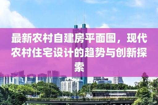 最新農村自建房平面圖，現代農村住宅設計的趨勢與創(chuàng  )新探索