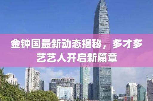 金鐘國最新動(dòng)態(tài)揭秘，多才多藝藝人開(kāi)啟新篇章