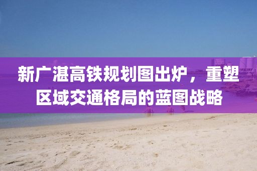 新廣湛高鐵規劃圖出爐，重塑區域交通格局的藍圖戰略