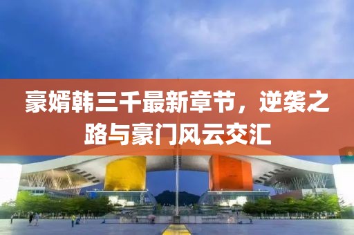 豪婿韓三千最新章節，逆襲之路與豪門(mén)風(fēng)云交匯