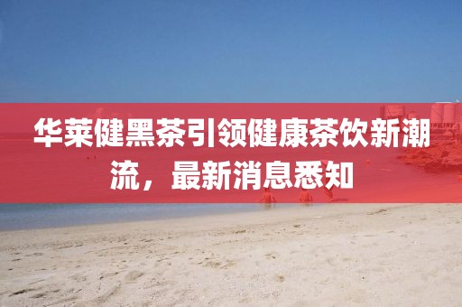 華萊健黑茶引領(lǐng)健康茶飲新潮流，最新消息悉知