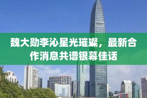 魏大勛李沁星光璀璨，最新合作消息共譜銀幕佳話(huà)