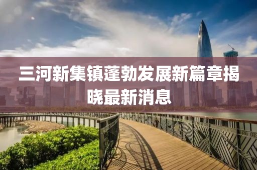 三河新集鎮蓬勃發(fā)展新篇章揭曉最新消息