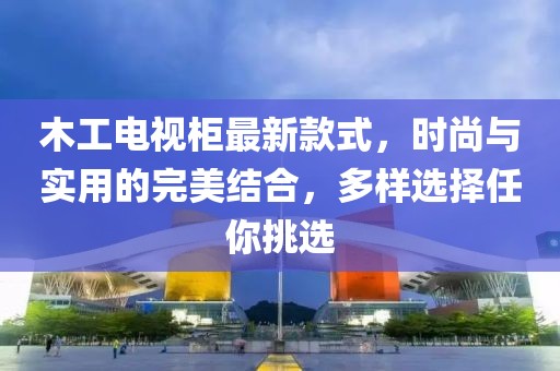 木工電視柜最新款式，時(shí)尚與實(shí)用的完美結合，多樣選擇任你挑選