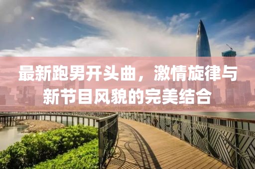 最新跑男開(kāi)頭曲，激情旋律與新節目風(fēng)貌的完美結合