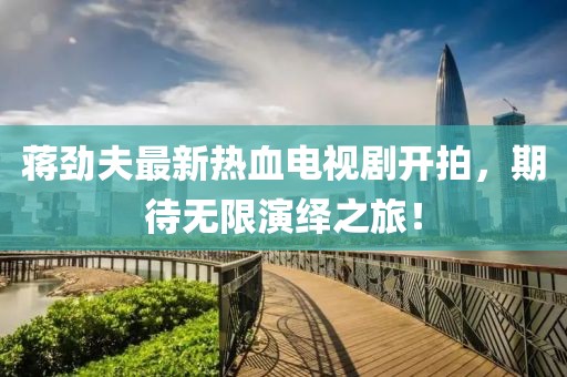 蔣勁夫最新熱血電視劇開(kāi)拍，期待無(wú)限演繹之旅！