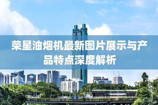 榮星油煙機最新圖片展示與產(chǎn)品特點(diǎn)深度解析
