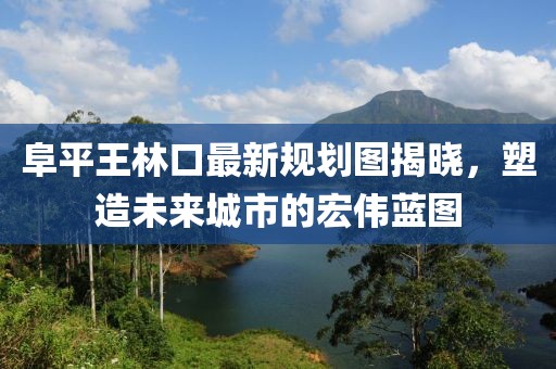 阜平王林口最新規劃圖揭曉，塑造未來(lái)城市的宏偉藍圖