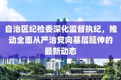 自治區紀檢委深化監督執紀，推動(dòng)全面從嚴治黨向基層延伸的最新動(dòng)態(tài)