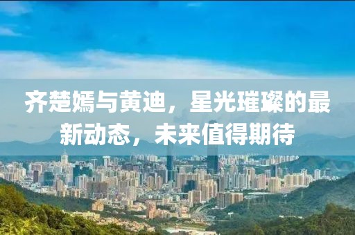 齊楚嫣與黃迪，星光璀璨的最新動(dòng)態(tài)，未來(lái)值得期待