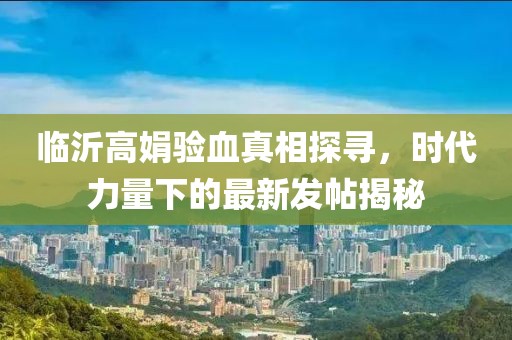 臨沂高娟驗血真相探尋，時(shí)代力量下的最新發(fā)帖揭秘