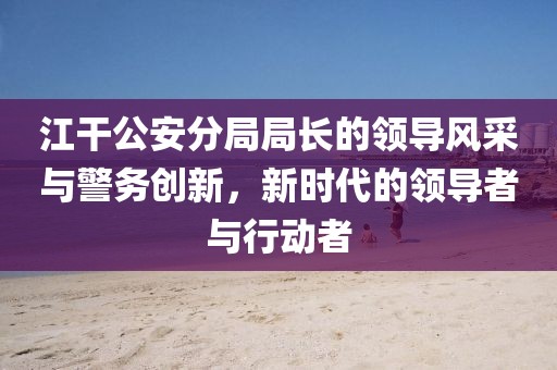 江干公安分局局長(cháng)的領(lǐng)導風(fēng)采與警務(wù)創(chuàng  )新，新時(shí)代的領(lǐng)導者與行動(dòng)者