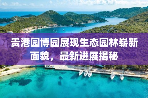 貴港園博園展現生態(tài)園林嶄新面貌，最新進(jìn)展揭秘
