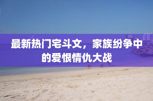 最新熱門(mén)宅斗文，家族紛爭中的愛(ài)恨情仇大戰