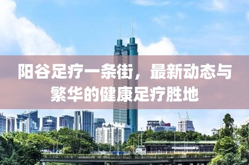 陽(yáng)谷足療一條街，最新動(dòng)態(tài)與繁華的健康足療勝地