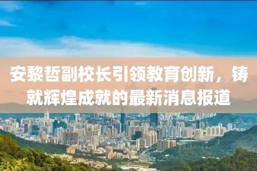 安黎哲副校長(cháng)引領(lǐng)教育創(chuàng  )新，鑄就輝煌成就的最新消息報道