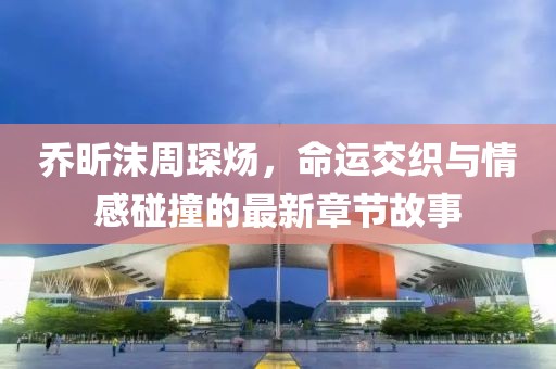 喬昕沫周琛煬，命運交織與情感碰撞的最新章節故事