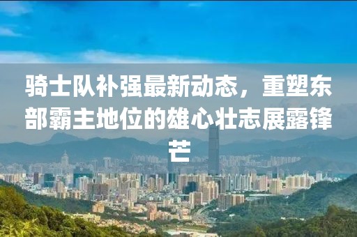 騎士隊補強最新動(dòng)態(tài)，重塑東部霸主地位的雄心壯志展露鋒芒