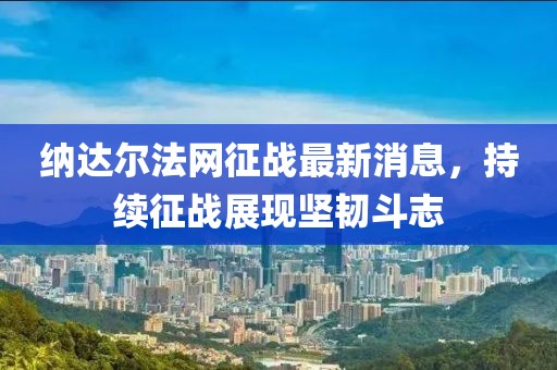 納達爾法網(wǎng)征戰最新消息，持續征戰展現堅韌斗志