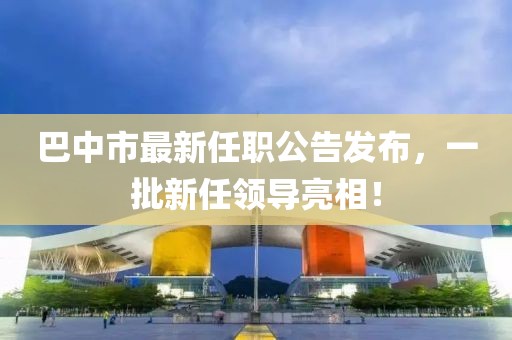 巴中市最新任職公告發(fā)布，一批新任領(lǐng)導亮相！
