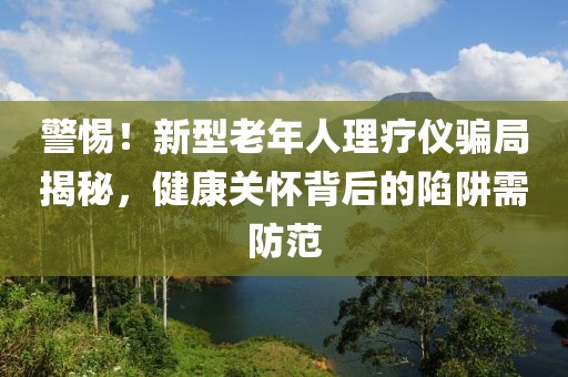 警惕！新型老年人理療儀騙局揭秘，健康關(guān)懷背后的陷阱需防范
