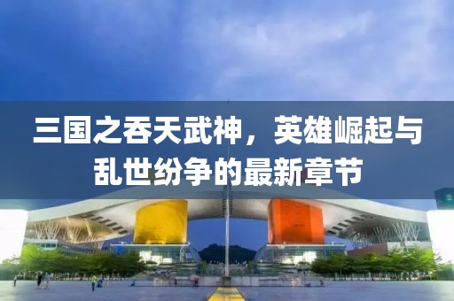 三國之吞天武神，英雄崛起與亂世紛爭的最新章節
