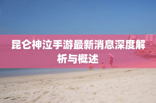 昆侖神泣手游最新消息深度解析與概述