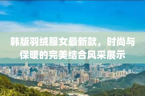 韓版羽絨服女最新款，時(shí)尚與保暖的完美結合風(fēng)采展示