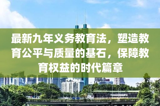 最新九年義務(wù)教育法，塑造教育公平與質(zhì)量的基石，保障教育權益的時(shí)代篇章