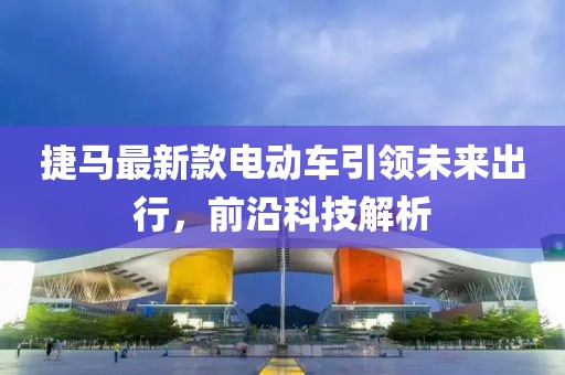 捷馬最新款電動(dòng)車(chē)引領(lǐng)未來(lái)出行，前沿科技解析
