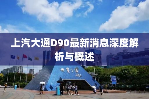 上汽大通D90最新消息深度解析與概述