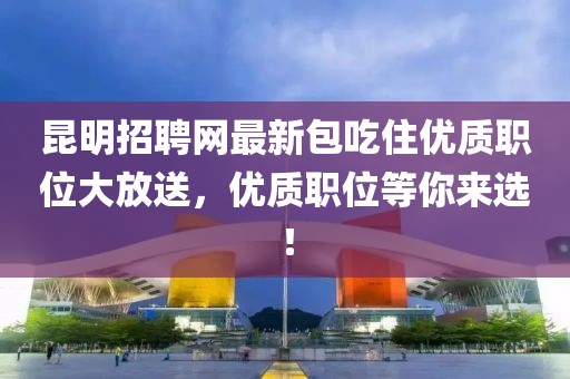 昆明招聘網(wǎng)最新包吃住優(yōu)質(zhì)職位大放送，優(yōu)質(zhì)職位等你來(lái)選！