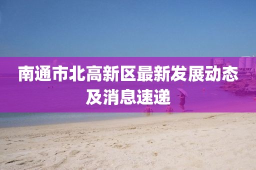 南通市北高新區最新發(fā)展動(dòng)態(tài)及消息速遞
