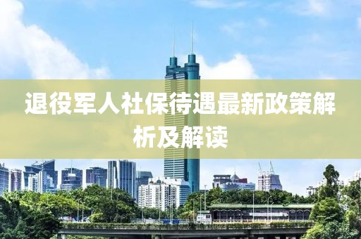 退役軍人社保待遇最新政策解析及解讀