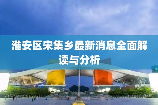 淮安區宋集鄉最新消息全面解讀與分析