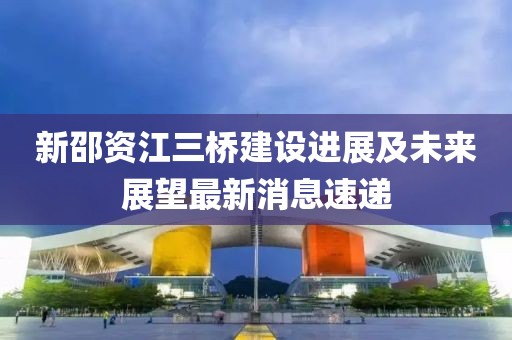 新邵資江三橋建設進(jìn)展及未來(lái)展望最新消息速遞