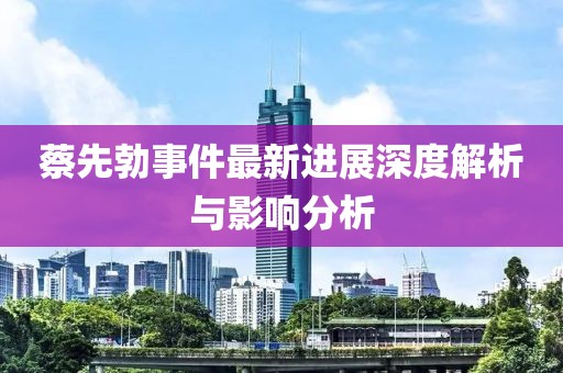 蔡先勃事件最新進(jìn)展深度解析與影響分析