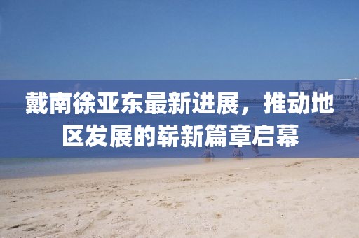 戴南徐亞?wèn)|最新進(jìn)展，推動(dòng)地區發(fā)展的嶄新篇章啟幕