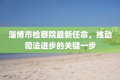 淄博市檢察院最新任命，推動(dòng)司法進(jìn)步的關(guān)鍵一步