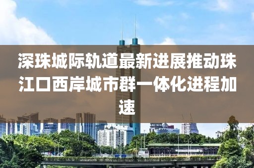 深珠城際軌道最新進(jìn)展推動(dòng)珠江口西岸城市群一體化進(jìn)程加速