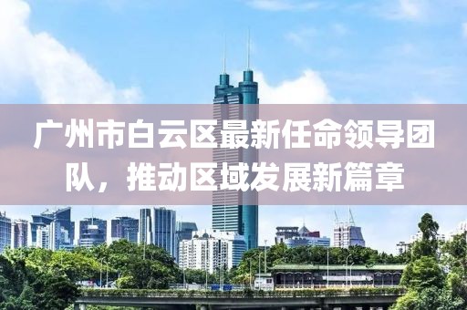 廣州市白云區最新任命領(lǐng)導團隊，推動(dòng)區域發(fā)展新篇章