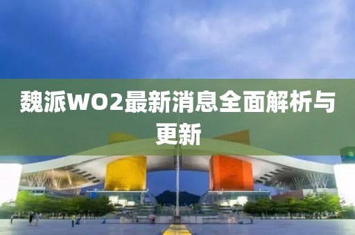 魏派WO2最新消息全面解析與更新