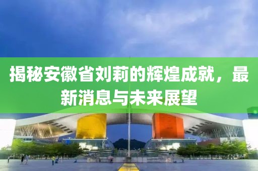 揭秘安徽省劉莉的輝煌成就，最新消息與未來(lái)展望