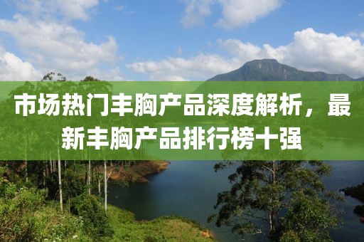 市場(chǎng)熱門(mén)豐胸產(chǎn)品深度解析，最新豐胸產(chǎn)品排行榜十強