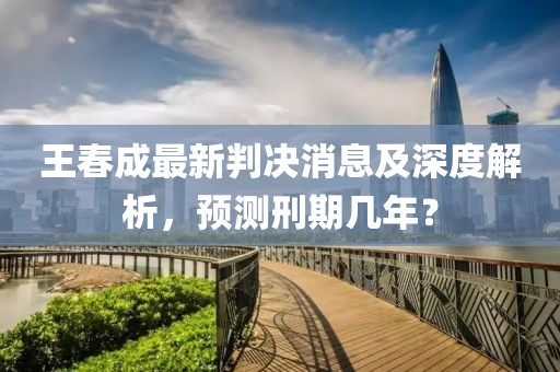 王春成最新判決消息及深度解析，預測刑期幾年？
