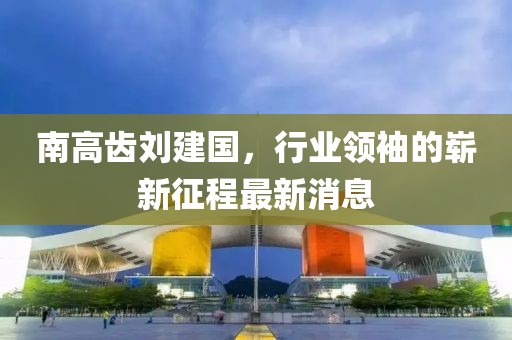 南高齒劉建國，行業(yè)領(lǐng)袖的嶄新征程最新消息