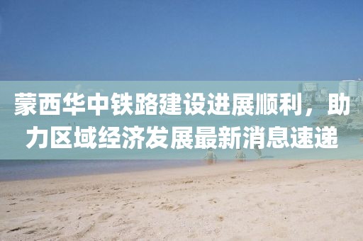 蒙西華中鐵路建設進(jìn)展順利，助力區域經(jīng)濟發(fā)展最新消息速遞